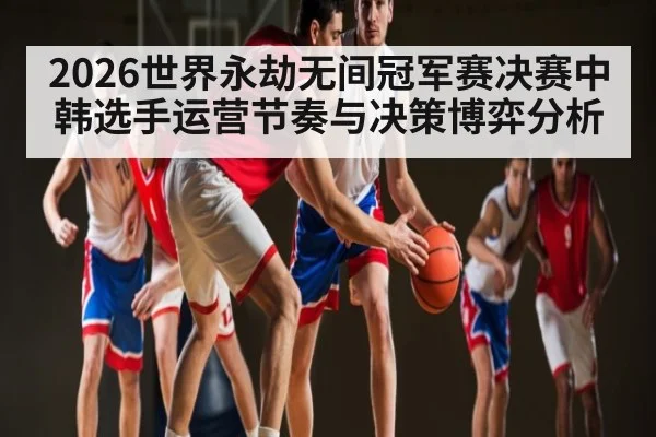 2026世界永劫无间冠军赛决赛中韩选手运营节奏与决策博弈分析